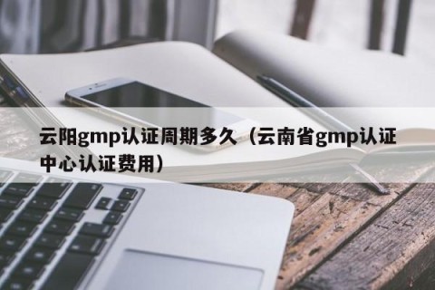 云阳gmp认证周期多久（云南省gmp认证中心认证费用）