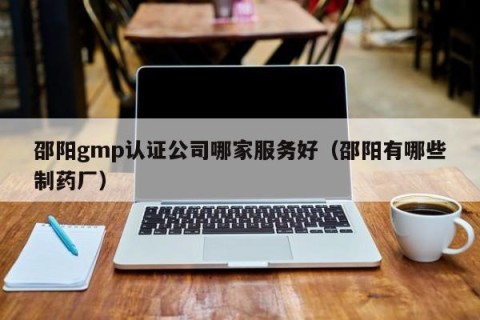 邵阳gmp认证公司哪家服务好（邵阳有哪些制药厂）