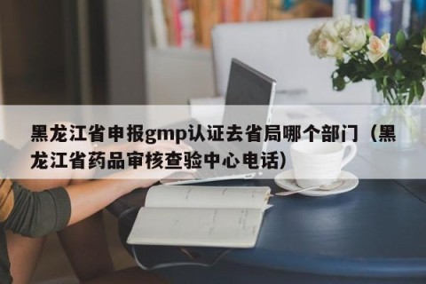 黑龙江省申报gmp认证去省局哪个部门（黑龙江省药品审核查验中心电话）