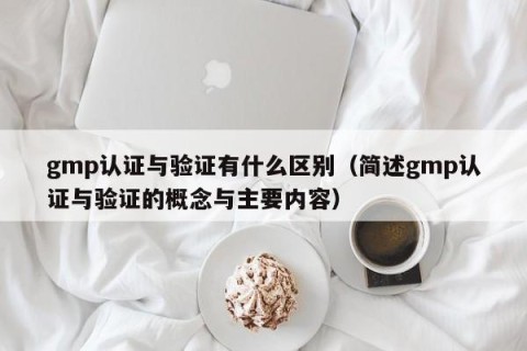 gmp认证与验证有什么区别（简述gmp认证与验证的概念与主要内容）
