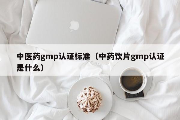 中医药gmp认证标准(中药饮片gmp认证是什么)