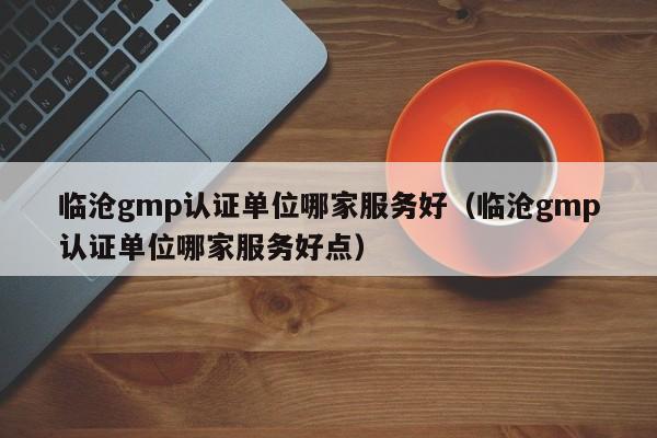 临沧gmp认证单位哪家服务好(临沧gmp认证单位哪家服务好点)