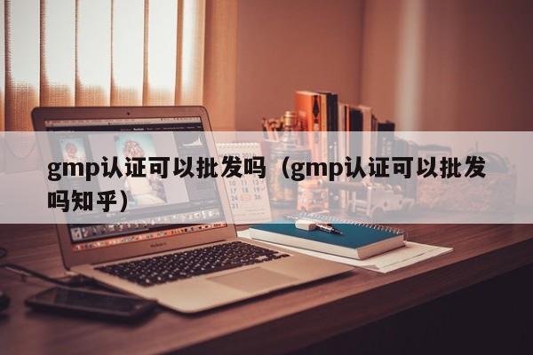 gmp认证可以批发吗(gmp认证可以批发吗知乎)
