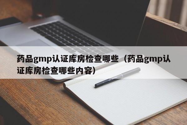 药品gmp认证库房检查哪些(药品gmp认证库房检查哪些内容)