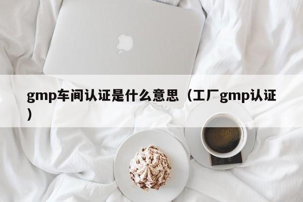 gmp车间认证是什么意思(工厂gmp认证)