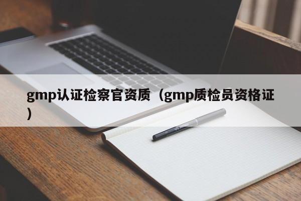 gmp认证检察官资质(gmp质检员资格证)