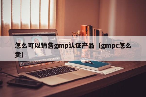 怎么可以销售gmp认证产品(gmpc怎么卖)