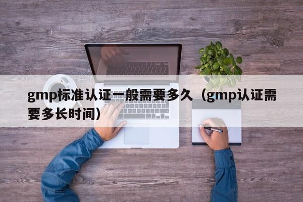 gmp标准认证一般需要多久(gmp认证需要多长时间)