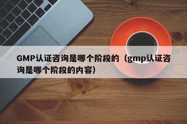 GMP认证咨询是哪个阶段的(gmp认证咨询是哪个阶段的内容)