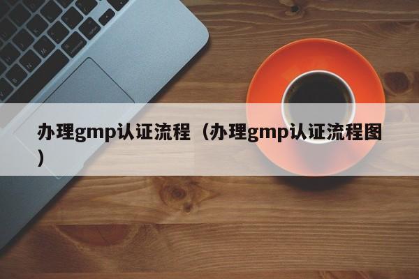 办理gmp认证流程(办理gmp认证流程图)