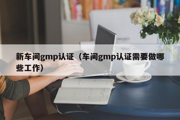 新车间gmp认证(车间gmp认证需要做哪些工作)