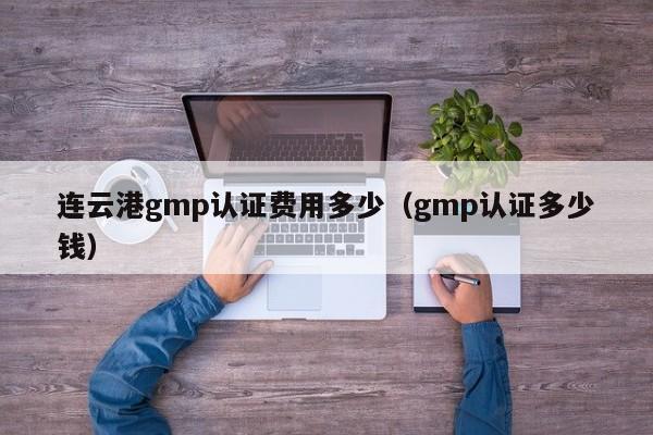 连云港gmp认证费用多少(gmp认证多少钱)