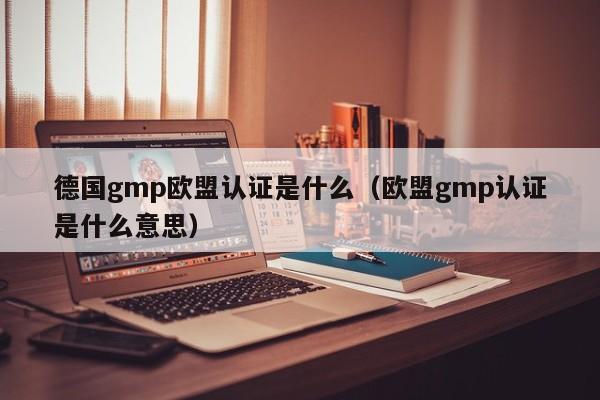 德国gmp欧盟认证是什么(欧盟gmp认证是什么意思)