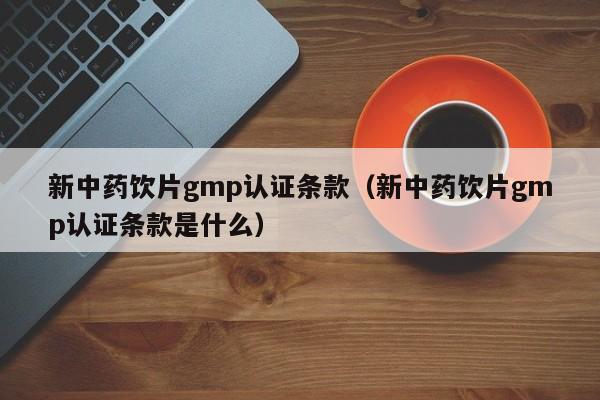 新中药饮片gmp认证条款(新中药饮片gmp认证条款是什么)