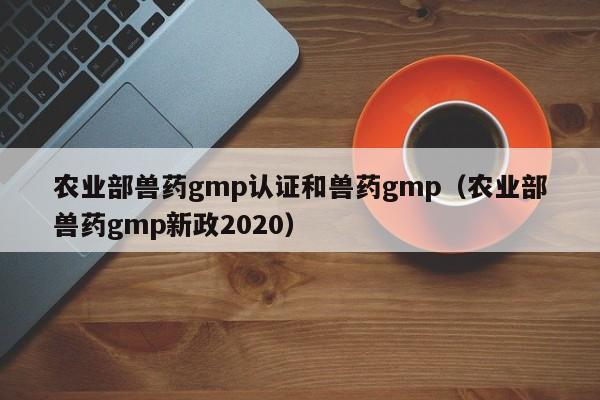 农业部兽药gmp认证和兽药gmp(农业部兽药gmp新政2020)