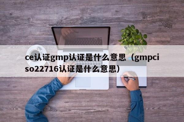 ce认证gmp认证是什么意思(gmpciso22716认证是什么意思)