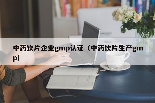 中药饮片企业gmp认证(中药饮片生产gmp)