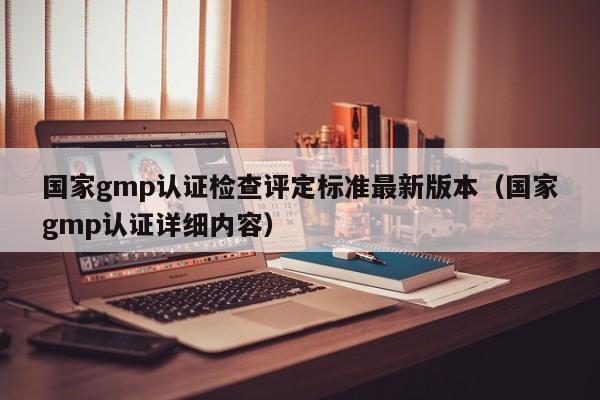 国家gmp认证检查评定标准最新版本(国家gmp认证详细内容)