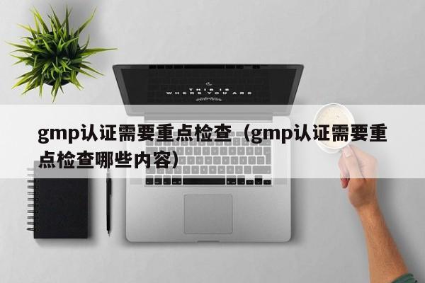 gmp认证需要重点检查(gmp认证需要重点检查哪些内容)
