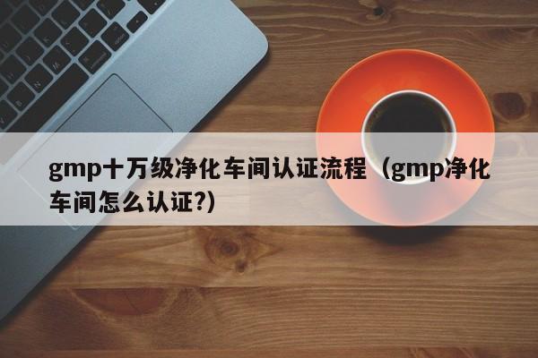 gmp十万级净化车间认证流程(gmp净化车间怎么认证?)