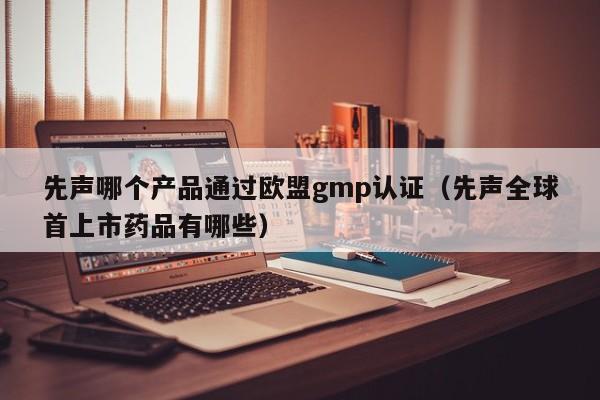 先声哪个产品通过欧盟gmp认证(先声全球首上市药品有哪些)