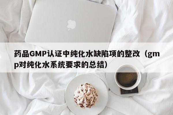 药品GMP认证中纯化水缺陷项的整改(gmp对纯化水系统要求的总结)