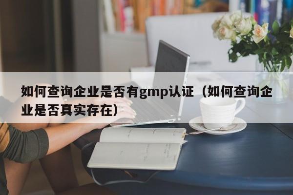 如何查询企业是否有gmp认证(如何查询企业是否真实存在)