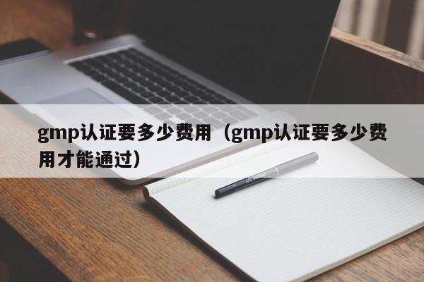 gmp认证要多少费用(gmp认证要多少费用才能通过)