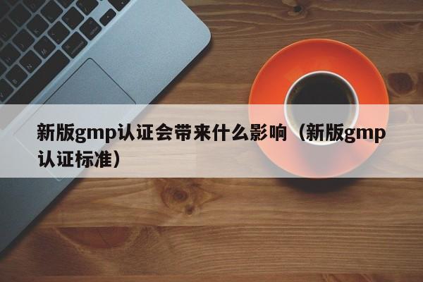 新版gmp认证会带来什么影响(新版gmp认证标准)
