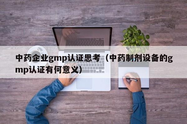 中药企业gmp认证思考(中药制剂设备的gmp认证有何意义)