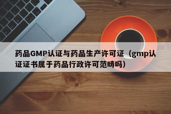 药品GMP认证与药品生产许可证(gmp认证证书属于药品行政许可范畴吗)
