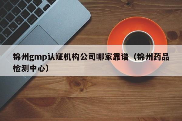 锦州gmp认证机构公司哪家靠谱(锦州药品检测中心)