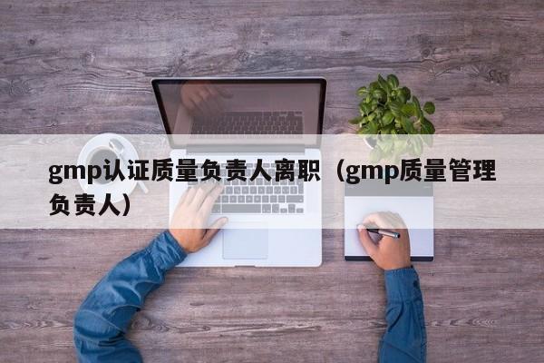 gmp认证质量负责人离职(gmp质量管理负责人)