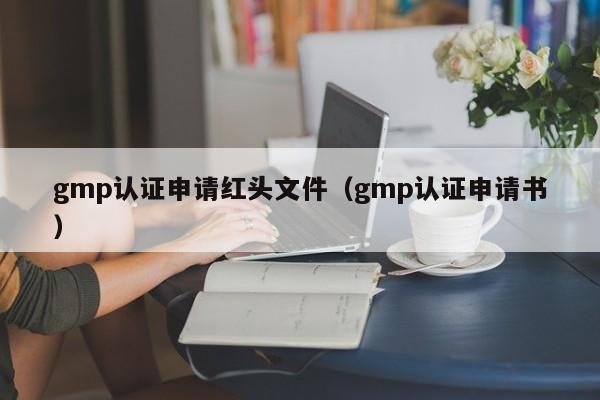 gmp认证申请红头文件(gmp认证申请书)
