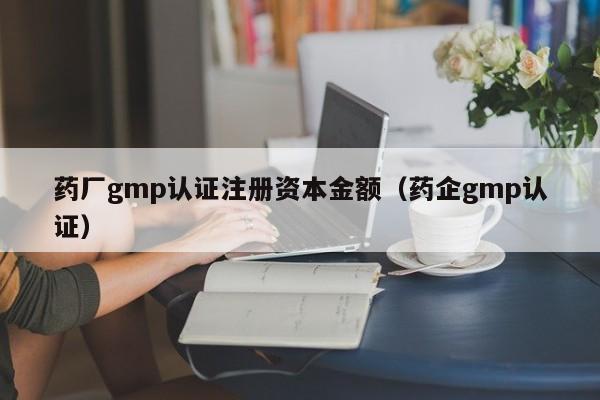 药厂gmp认证注册资本金额(药企gmp认证)