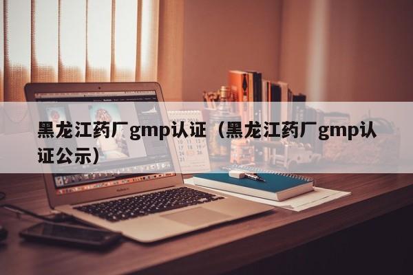黑龙江药厂gmp认证(黑龙江药厂gmp认证公示)