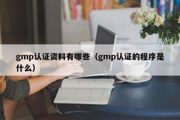 gmp认证资料有哪些(gmp认证的程序是什么)