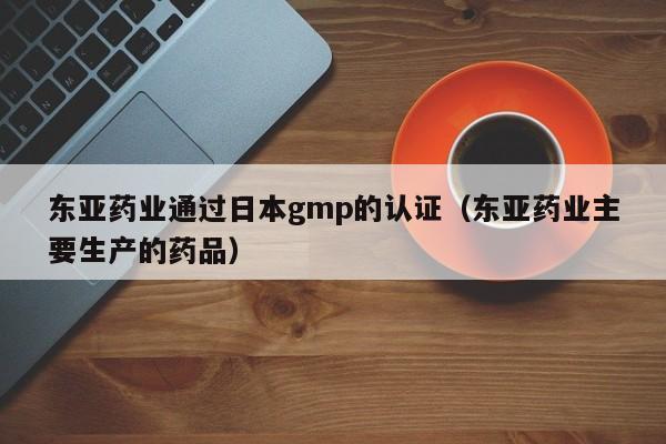 东亚药业通过日本gmp的认证(东亚药业主要生产的药品)