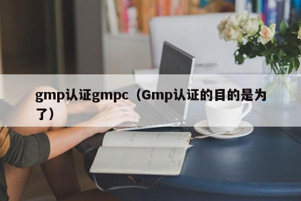 gmp认证gmpc(Gmp认证的目的是为了)