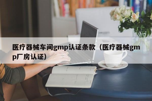 医疗器械车间gmp认证条款(医疗器械gmp厂房认证)
