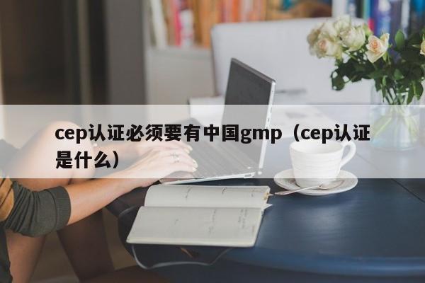 cep认证必须要有中国gmp(cep认证是什么)