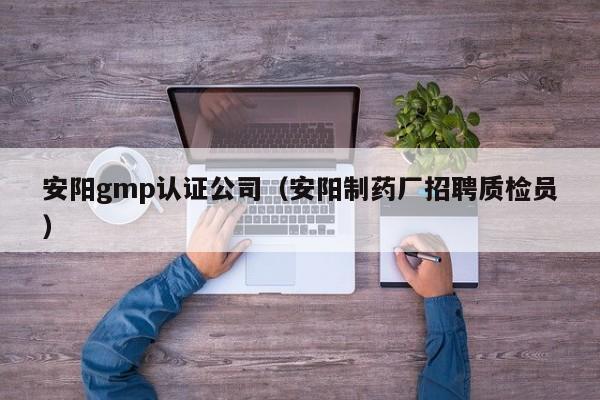 安阳gmp认证公司(安阳制药厂招聘质检员)