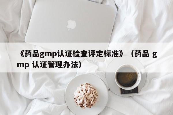 《药品gmp认证检查评定标准》(药品 gmp 认证管理办法)