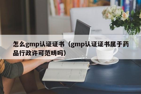 怎么gmp认证证书(gmp认证证书属于药品行政许可范畴吗)