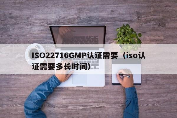 ISO22716GMP认证需要(iso认证需要多长时间)