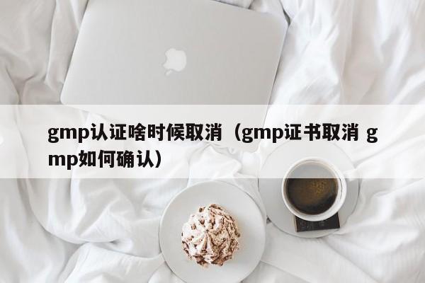 gmp认证啥时候取消(gmp证书取消 gmp如何确认)