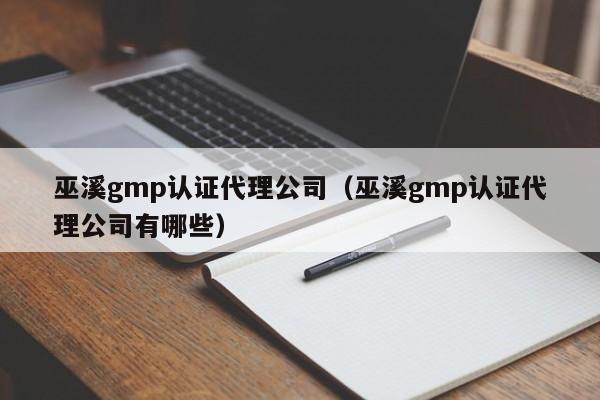 巫溪gmp认证代理公司(巫溪gmp认证代理公司有哪些)