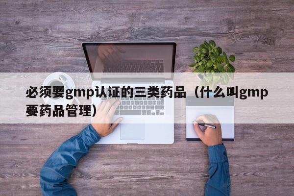 必须要gmp认证的三类药品(什么叫gmp要药品管理)