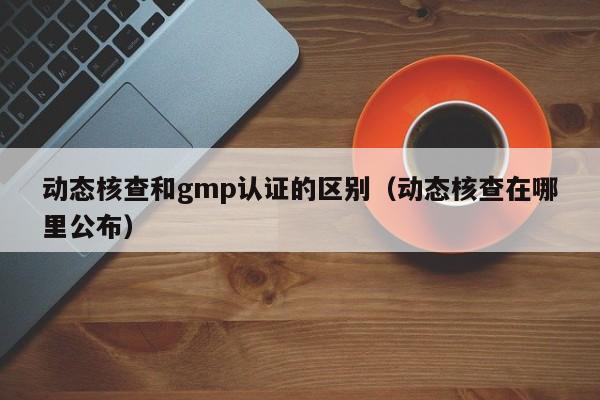 动态核查和gmp认证的区别(动态核查在哪里公布)