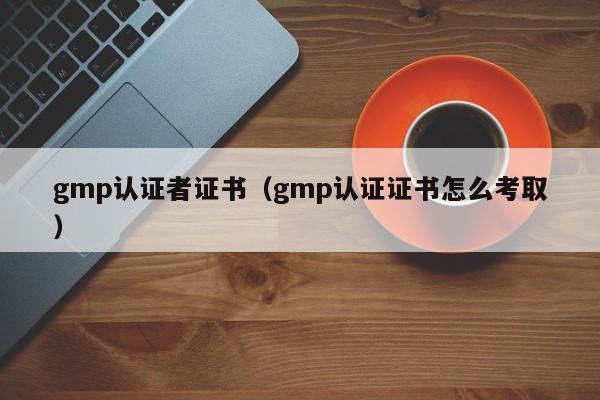 gmp认证者证书(gmp认证证书怎么考取)
